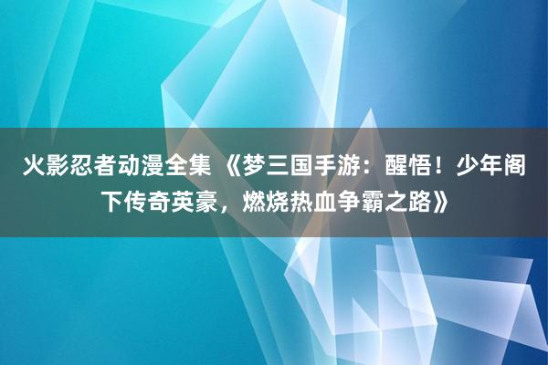 火影忍者动漫全集 《梦三国手游：醒悟！少年阁下传奇英豪，燃烧热血争霸之路》