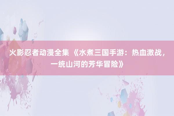 火影忍者动漫全集 《水煮三国手游：热血激战，一统山河的芳华冒险》