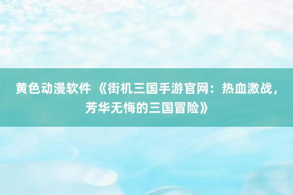 黄色动漫软件 《街机三国手游官网：热血激战，芳华无悔的三国冒险》