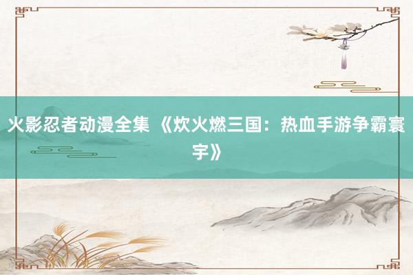 火影忍者动漫全集 《炊火燃三国：热血手游争霸寰宇》