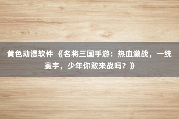 黄色动漫软件 《名将三国手游：热血激战，一统寰宇，少年你敢来战吗？》