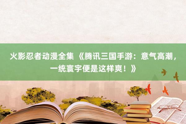 火影忍者动漫全集 《腾讯三国手游：意气高潮，一统寰宇便是这样爽！》