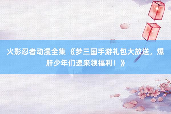 火影忍者动漫全集 《梦三国手游礼包大放送，爆肝少年们速来领福利！》