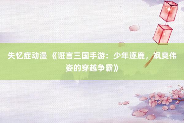 失忆症动漫 《诳言三国手游：少年逐鹿，飒爽伟姿的穿越争霸》