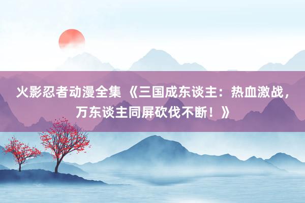 火影忍者动漫全集 《三国成东谈主：热血激战，万东谈主同屏砍伐不断！》