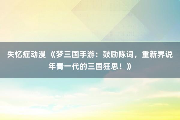 失忆症动漫 《梦三国手游：鼓励陈词，重新界说年青一代的三国狂思！》