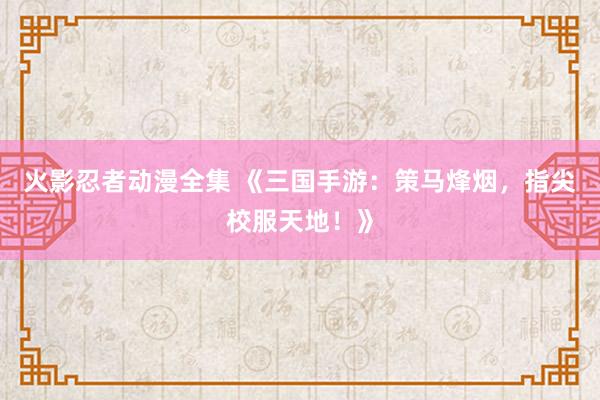 火影忍者动漫全集 《三国手游：策马烽烟，指尖校服天地！》