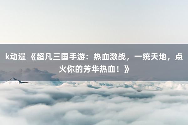 k动漫 《超凡三国手游：热血激战，一统天地，点火你的芳华热血！》
