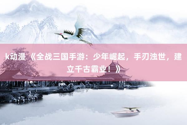 k动漫 《全战三国手游：少年崛起，手刃浊世，建立千古霸业！》