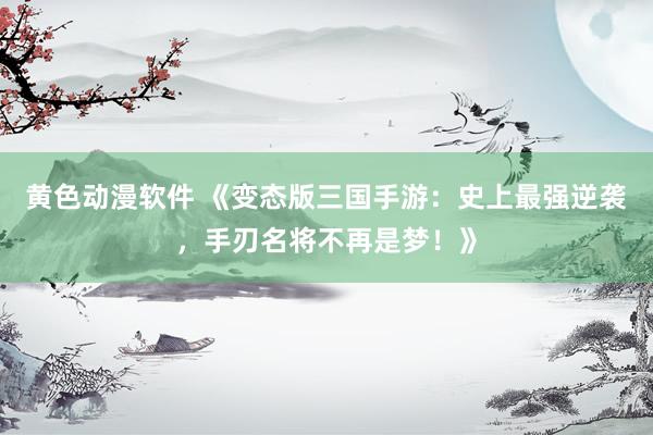 黄色动漫软件 《变态版三国手游：史上最强逆袭，手刃名将不再是梦！》