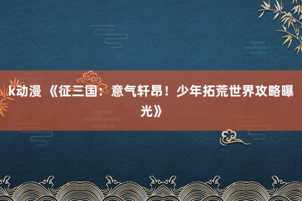 k动漫 《征三国：意气轩昂！少年拓荒世界攻略曝光》