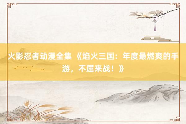 火影忍者动漫全集 《焰火三国：年度最燃爽的手游，不屈来战！》
