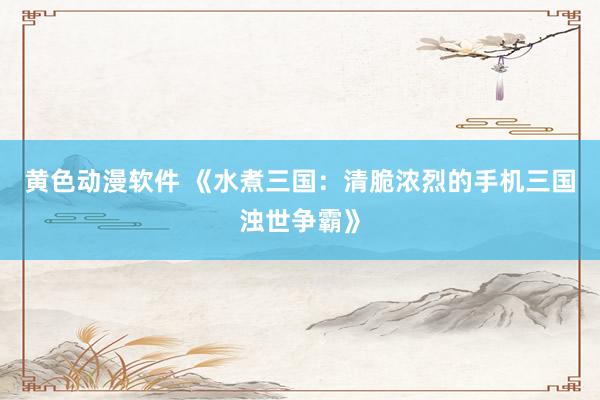 黄色动漫软件 《水煮三国：清脆浓烈的手机三国浊世争霸》