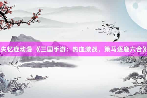失忆症动漫 《三国手游：热血激战，策马逐鹿六合》