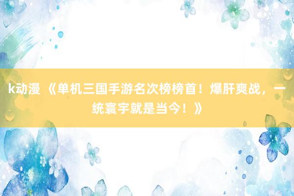 k动漫 《单机三国手游名次榜榜首！爆肝爽战，一统寰宇就是当今！》