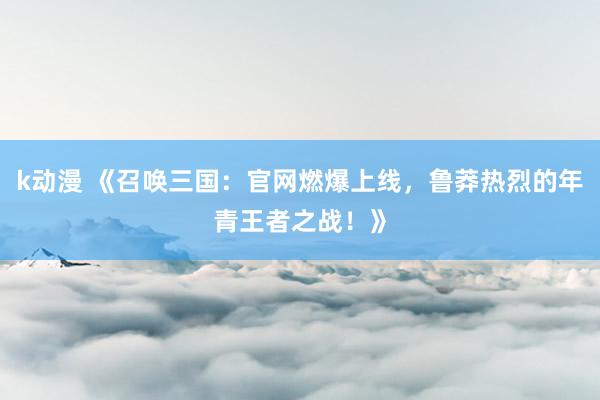 k动漫 《召唤三国：官网燃爆上线，鲁莽热烈的年青王者之战！》