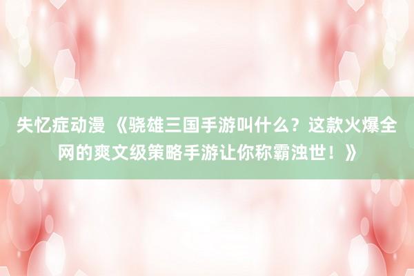 失忆症动漫 《骁雄三国手游叫什么？这款火爆全网的爽文级策略手游让你称霸浊世！》