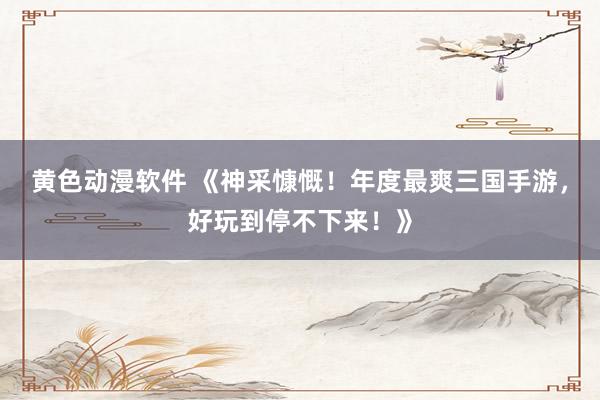 黄色动漫软件 《神采慷慨！年度最爽三国手游，好玩到停不下来！》