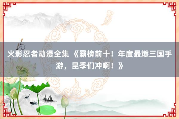 火影忍者动漫全集 《霸榜前十！年度最燃三国手游，昆季们冲啊！》