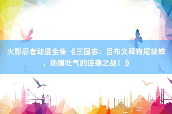 火影忍者动漫全集 《三国志：吕布义释狗尾续蝉，扬眉吐气的逆袭之战！》