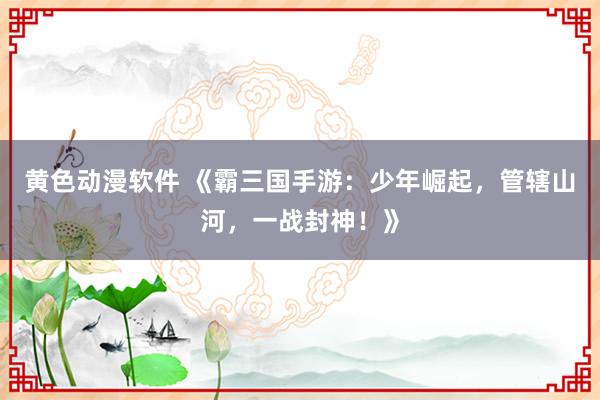 黄色动漫软件 《霸三国手游：少年崛起，管辖山河，一战封神！》