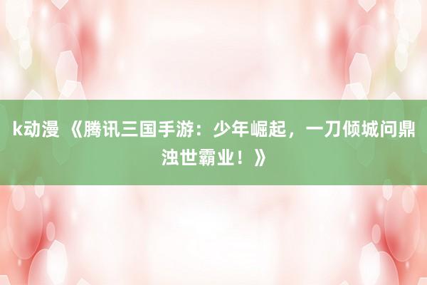 k动漫 《腾讯三国手游：少年崛起，一刀倾城问鼎浊世霸业！》