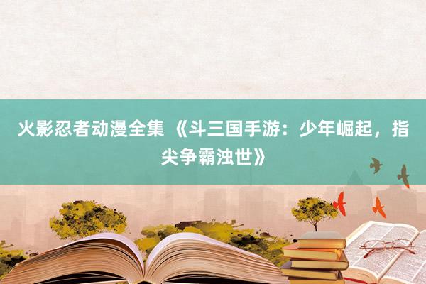 火影忍者动漫全集 《斗三国手游：少年崛起，指尖争霸浊世》