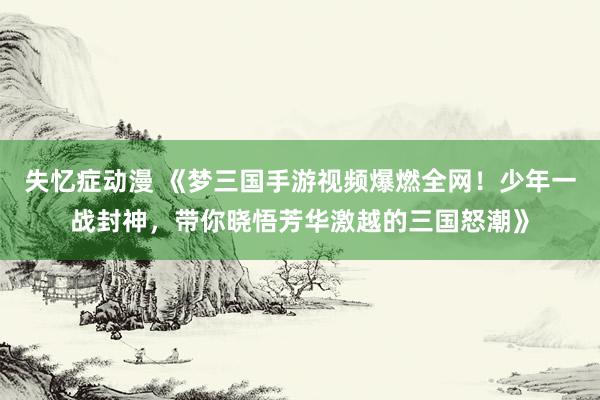 失忆症动漫 《梦三国手游视频爆燃全网！少年一战封神，带你晓悟芳华激越的三国怒潮》