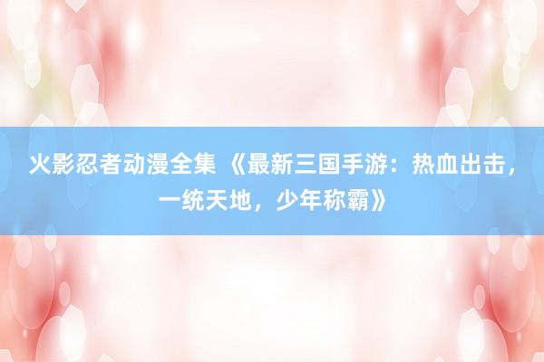 火影忍者动漫全集 《最新三国手游：热血出击，一统天地，少年称霸》