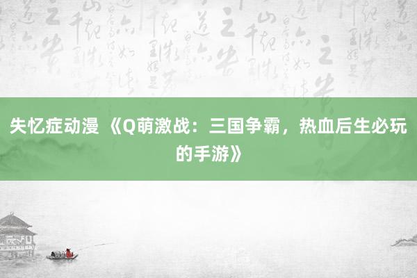 失忆症动漫 《Q萌激战：三国争霸，热血后生必玩的手游》