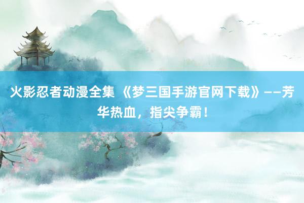 火影忍者动漫全集 《梦三国手游官网下载》——芳华热血，指尖争霸！