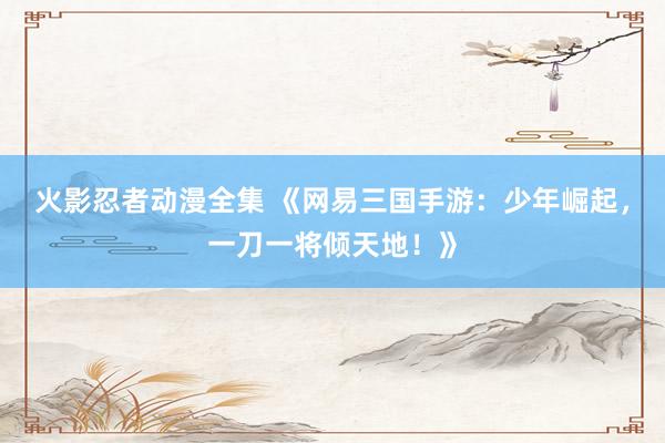 火影忍者动漫全集 《网易三国手游：少年崛起，一刀一将倾天地！》