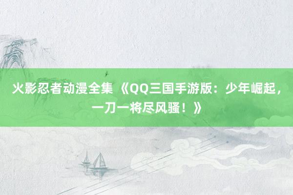 火影忍者动漫全集 《QQ三国手游版：少年崛起，一刀一将尽风骚！》