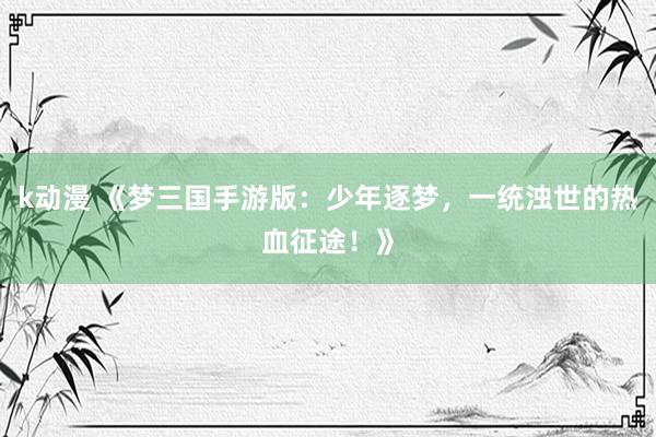 k动漫 《梦三国手游版：少年逐梦，一统浊世的热血征途！》
