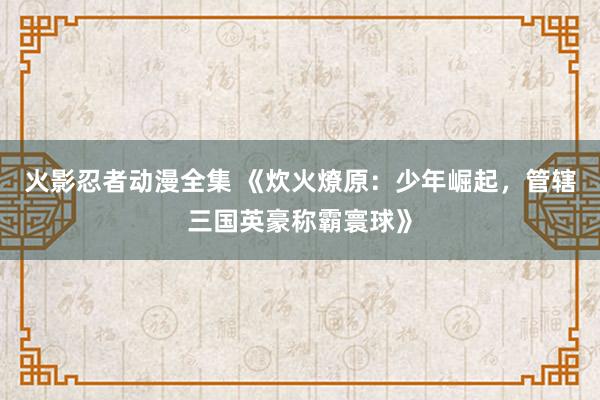 火影忍者动漫全集 《炊火燎原：少年崛起，管辖三国英豪称霸寰球》
