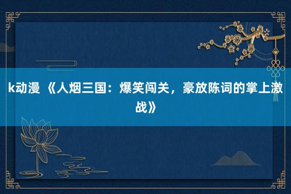 k动漫 《人烟三国：爆笑闯关，豪放陈词的掌上激战》