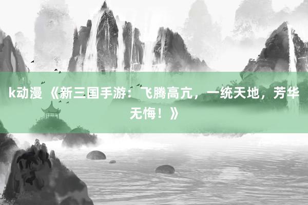 k动漫 《新三国手游：飞腾高亢，一统天地，芳华无悔！》