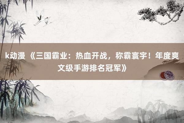 k动漫 《三国霸业：热血开战，称霸寰宇！年度爽文级手游排名冠军》