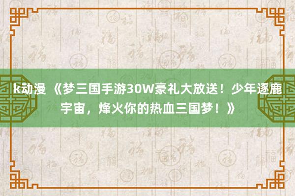k动漫 《梦三国手游30W豪礼大放送！少年逐鹿宇宙，烽火你的热血三国梦！》
