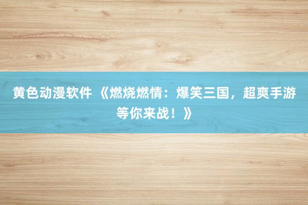 黄色动漫软件 《燃烧燃情：爆笑三国，超爽手游等你来战！》