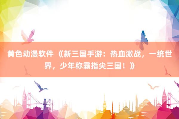 黄色动漫软件 《新三国手游：热血激战，一统世界，少年称霸指尖三国！》
