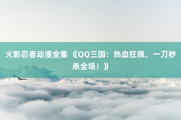 火影忍者动漫全集 《QQ三国：热血狂飙，一刀秒杀全场！》