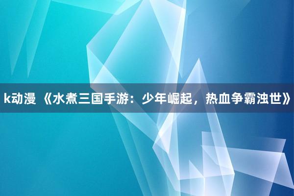k动漫 《水煮三国手游：少年崛起，热血争霸浊世》