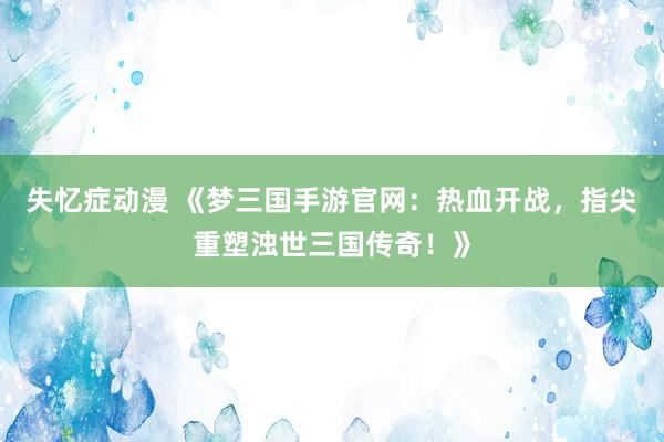 失忆症动漫 《梦三国手游官网：热血开战，指尖重塑浊世三国传奇！》