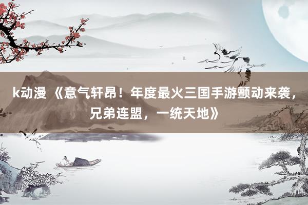 k动漫 《意气轩昂！年度最火三国手游颤动来袭，兄弟连盟，一统天地》