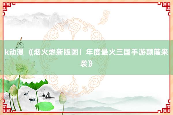 k动漫 《烟火燃新版图！年度最火三国手游颠簸来袭》