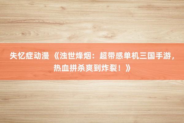 失忆症动漫 《浊世烽烟：超带感单机三国手游，热血拼杀爽到炸裂！》