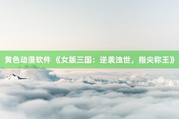 黄色动漫软件 《女版三国：逆袭浊世，指尖称王》