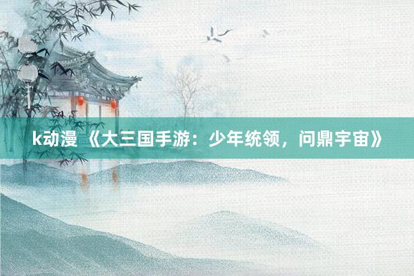 k动漫 《大三国手游：少年统领，问鼎宇宙》