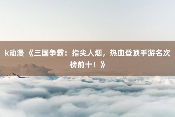 k动漫 《三国争霸：指尖人烟，热血登顶手游名次榜前十！》